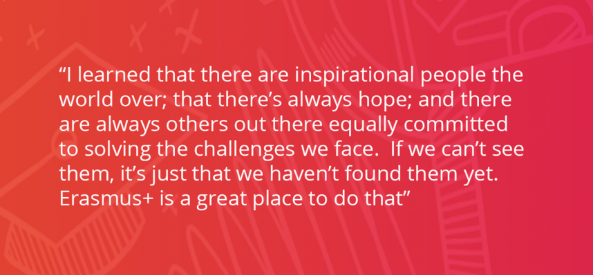 I learned that there are inspirational people the world over; that there’s always hope; and there are always others out there equally committed to solving the challenges we face. If we can’t see them, it’s just that we haven’t found them yet. Erasmus+ is a great place to do that